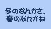 冬のなんかさ、春のなんかね