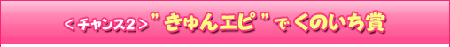 ＜チャンス2＞“きゅんエピ”でくのいち賞