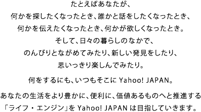 たとえばあなたが、 何かを探したくなったとき、誰かと話をしたくなったとき、 何かを伝えたくなったとき、何かが欲しくなったとき。 そして、日々の暮らしのなかで、 のんびりとながめてみたり、新しい発見をしたり、 思いっきり楽しんでみたり。  何をするにも、いつもそこにYahoo! JAPAN。  あなたの生活をより豊かに、便利に、価値あるものへと推進する 「ライフ・エンジン」をYahoo! JAPANは目指していきます。