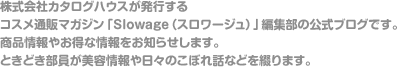 株式会社カタログハウスが発行するコスメ通販マガジン「Slowage（スロワージュ）」編集部の公式ブログです。商品情報やお得な情報をお知らせします。ときどき部員が美容情報や日々のこぼれ話などを綴ります。 