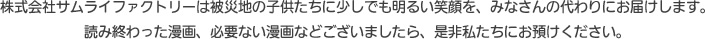 株式会社サムライファクトリーは被災地の子供たちに少しでも明るい笑顔を、みなさんの代わりにお届けします。 読み終わった漫画、必要ない漫画がございましたらぜひ私たちにお届けください。