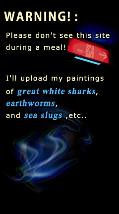 WARNING! :
Please don't see this site during a meal!
I'll upload my paintings of great white sharks, earthworms, and sea slugs ,etc..