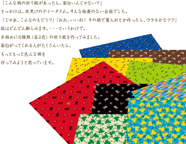 「こんな柄の折り紙があったら、面白いんじゃない？」きっかけは、夜更けのティータイム。そんな他愛のない会話でした。「じゃあ、こんなのもどう？」「おお、いいね！　その柄で箸入れとか作ったら、ウケるよね」話はどんどん膨らみます。・・・というわけで、手始めに10種類の折り紙を作ってみました。面白がってくれる人がたくさんいたら、もっともっと色んな柄を作ってみようと思っています。