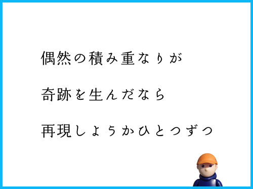 偶然の積み重なりが　奇跡を生んだなら　再現しようかひとつずつ