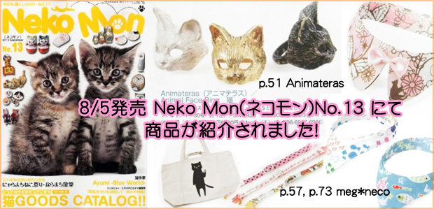 猫雑誌,猫カタログ本,猫グッズ,ＣＡＴＡＬＯＧ,Neko Mon,neko mon,ネコモン,2013 AUG,No.13,Mondo,モンド,meg neco,メグネコ,Animateras,アニマテラス,アニマルフェイスリング,猫フェイスリング,ウワサの看板猫,オリジナル,LIVING,TABLEWARE,STATIONERY,雑貨,食器,キッチン,バス,トイレタリー,ガーデニング,ステーショナリー,アクセサリー,ジュエリー,リング,ブレスレット,ネックレス,ピアス,アーティスト,作家,バッグ,ＢＡＧ,鞄,時計,ＷＥＡＲ,ウエアー, ＧＯＯＤＳ,グッズ,携帯ストラップ,迷子札,首輪,おもちゃ,meg neco,大阪,セレクトショップ