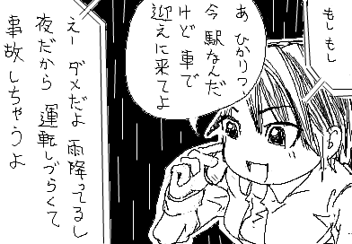 ひかり：もしもし　 陽子：あ　ひかり？　今　駅なんだけど車で迎えに来てよ 　ひかり：えー　ダメだよ　雨降ってるし夜だから運転しづらくて事故しちゃうよ　