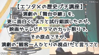 【エンタメの歴史プチ講座】演劇の「舞台記録」を、更に面白くしようと試行錯誤したのが映画やテレビドラマのカット割りで、その原点こそが“演劇の観客一人ひとりの視点”だと言うこと