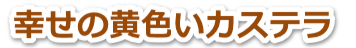 【幸せの黄色いカステラ】という幸せの黄色いスイーツ